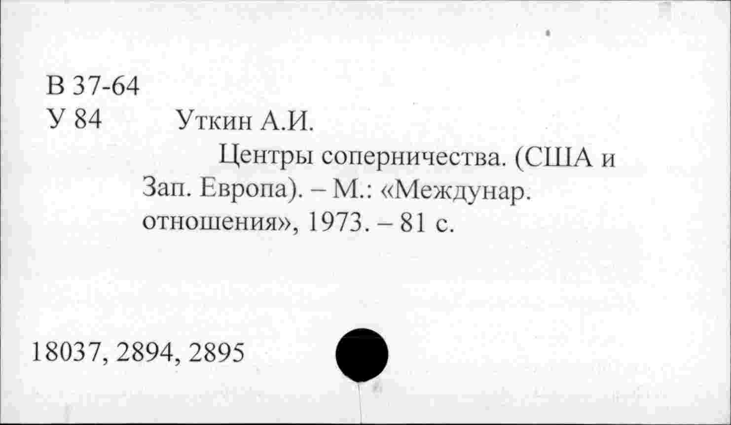 ﻿В 37-64
У 84 Уткин А.И.
Центры соперничества. (США и Зап. Европа). - М.: «Междунар. отношения», 1973. - 81 с.
18037,2894, 2895